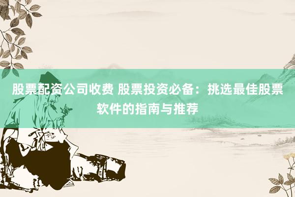 股票配资公司收费 股票投资必备：挑选最佳股票软件的指南与推荐
