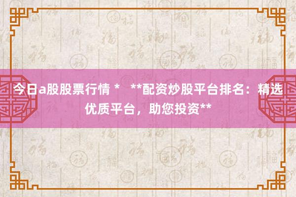 今日a股股票行情 *   **配资炒股平台排名：精选优质平台，助您投资**