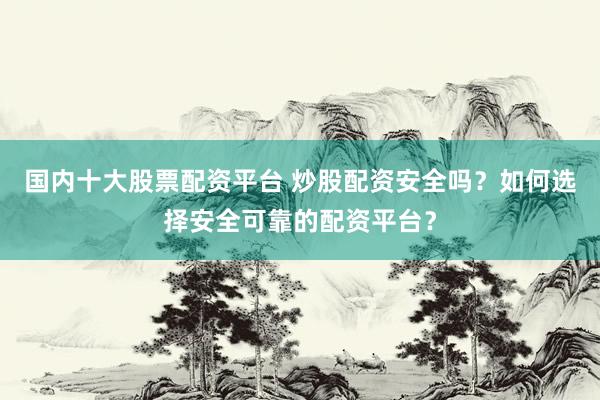国内十大股票配资平台 炒股配资安全吗？如何选择安全可靠的配资平台？