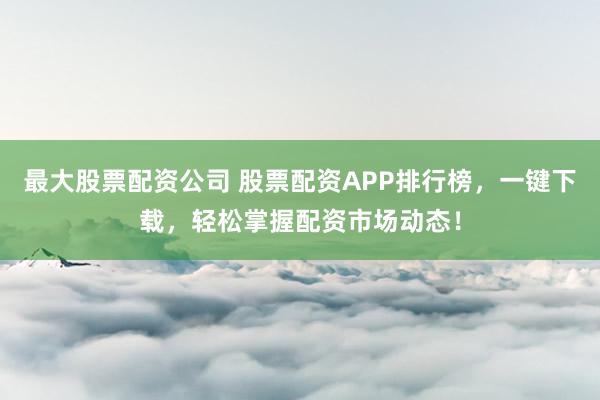 最大股票配资公司 股票配资APP排行榜，一键下载，轻松掌握配资市场动态！