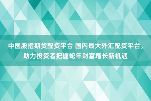 中国股指期货配资平台 国内最大外汇配资平台，助力投资者把握蛇年财富增长新机遇