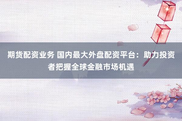 期货配资业务 国内最大外盘配资平台：助力投资者把握全球金融市场机遇