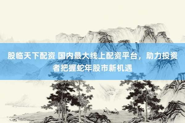 股临天下配资 国内最大线上配资平台，助力投资者把握蛇年股市新机遇