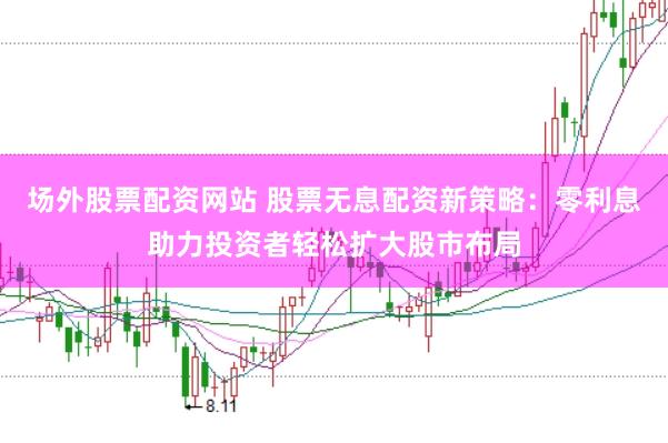 场外股票配资网站 股票无息配资新策略：零利息助力投资者轻松扩大股市布局
