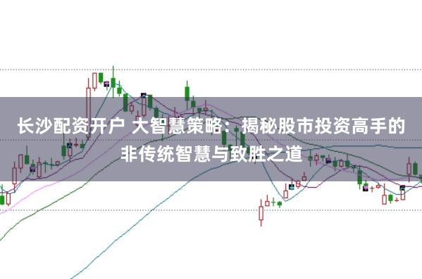 长沙配资开户 大智慧策略：揭秘股市投资高手的非传统智慧与致胜之道