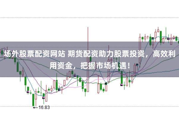 场外股票配资网站 期货配资助力股票投资，高效利用资金，把握市场机遇！