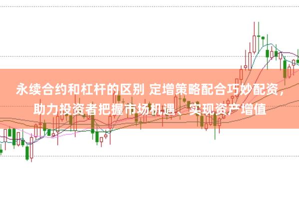 永续合约和杠杆的区别 定增策略配合巧妙配资，助力投资者把握市场机遇、实现资产增值