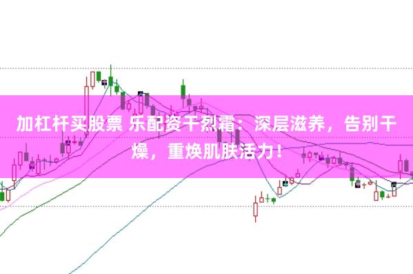 加杠杆买股票 乐配资干烈霜：深层滋养，告别干燥，重焕肌肤活力！