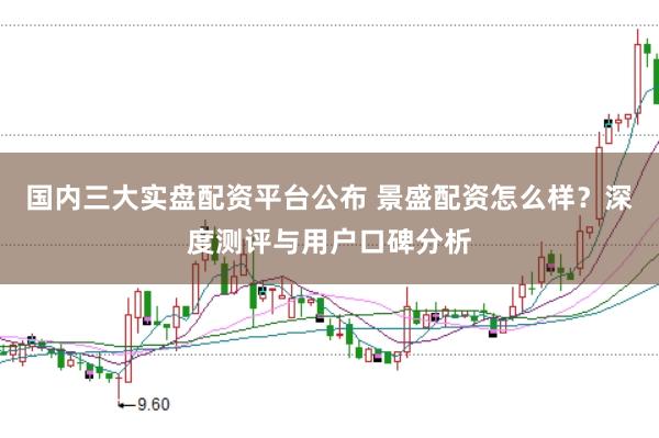 国内三大实盘配资平台公布 景盛配资怎么样？深度测评与用户口碑分析