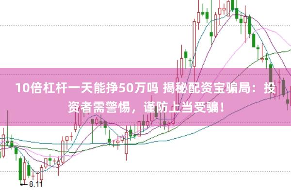 10倍杠杆一天能挣50万吗 揭秘配资宝骗局：投资者需警惕，谨防上当受骗！