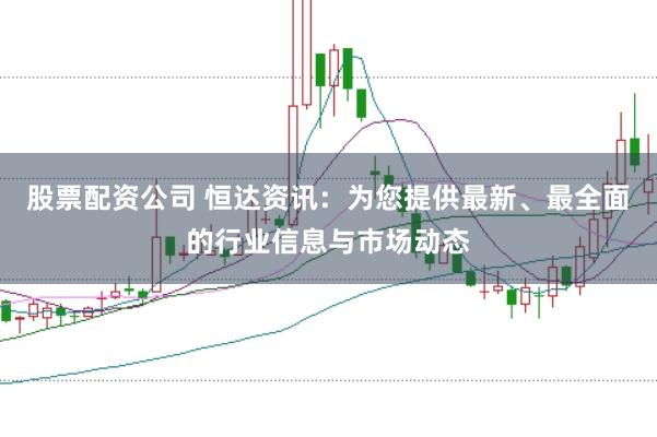 股票配资公司 恒达资讯：为您提供最新、最全面的行业信息与市场动态