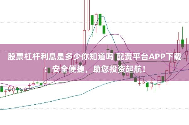 股票杠杆利息是多少你知道吗 配资平台APP下载：安全便捷，助您投资起航！