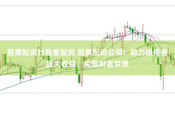 股票配资炒股看配资 股票配资公司：助力投资者放大收益，实现财富梦想