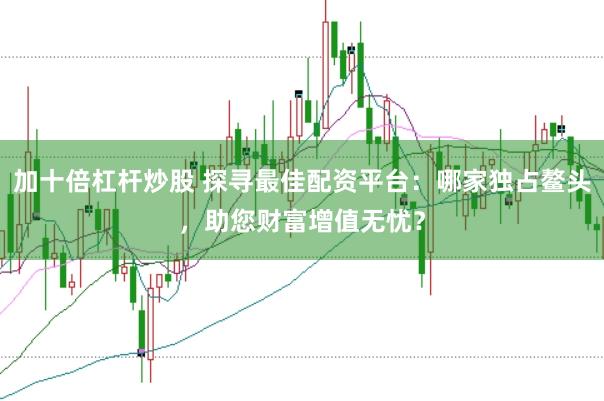 加十倍杠杆炒股 探寻最佳配资平台：哪家独占鳌头，助您财富增值无忧？