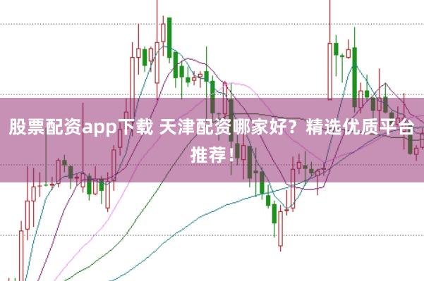 股票配资app下载 天津配资哪家好？精选优质平台推荐！
