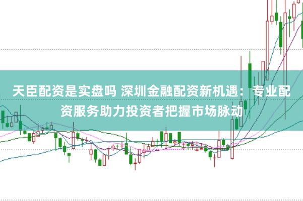 天臣配资是实盘吗 深圳金融配资新机遇：专业配资服务助力投资者把握市场脉动