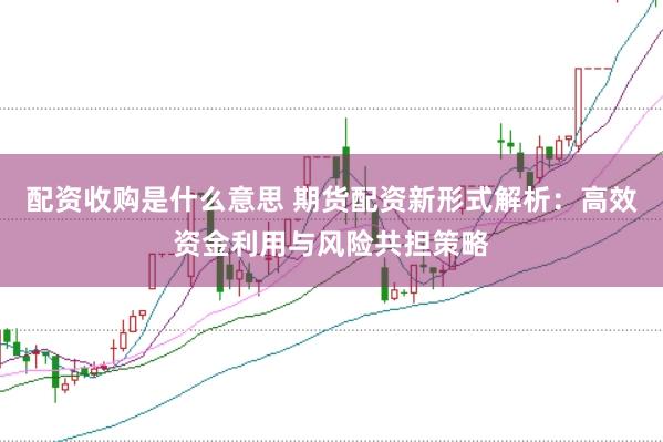 配资收购是什么意思 期货配资新形式解析：高效资金利用与风险共担策略
