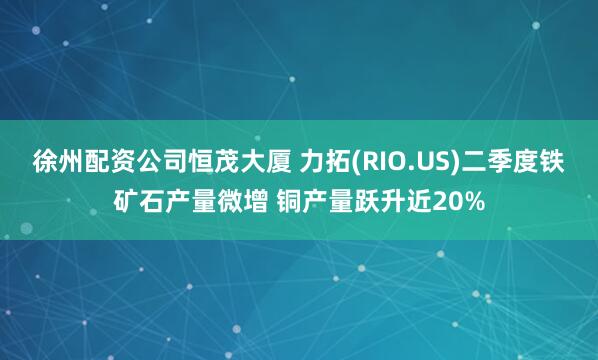 徐州配资公司恒茂大厦 力拓(RIO.US)二季度铁矿石产量微增 铜产量跃升近20%