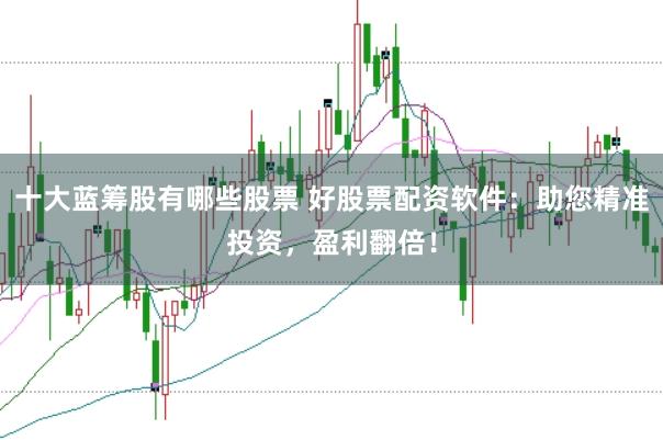 十大蓝筹股有哪些股票 好股票配资软件：助您精准投资，盈利翻倍！