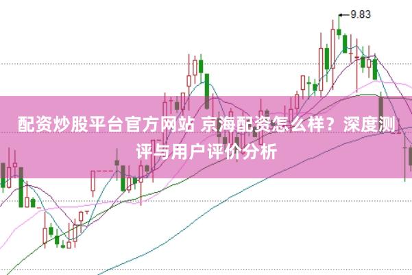 配资炒股平台官方网站 京海配资怎么样？深度测评与用户评价分析