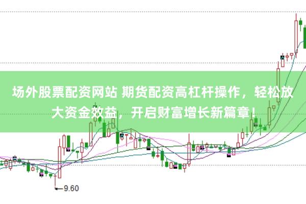场外股票配资网站 期货配资高杠杆操作，轻松放大资金效益，开启财富增长新篇章！