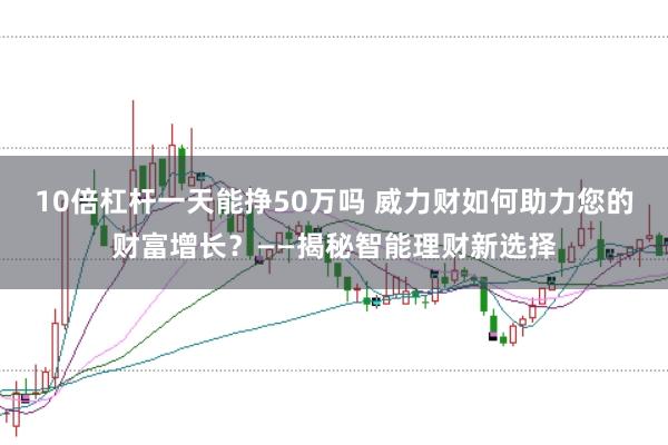 10倍杠杆一天能挣50万吗 威力财如何助力您的财富增长？——揭秘智能理财新选择