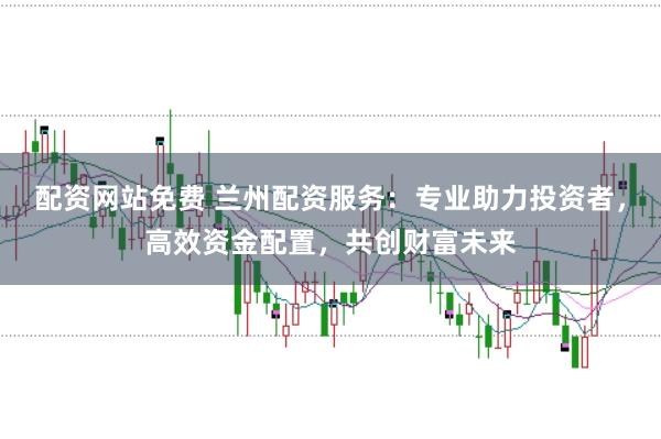 配资网站免费 兰州配资服务：专业助力投资者，高效资金配置，共创财富未来