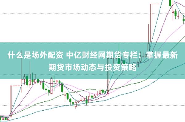 什么是场外配资 中亿财经网期货专栏：掌握最新期货市场动态与投资策略