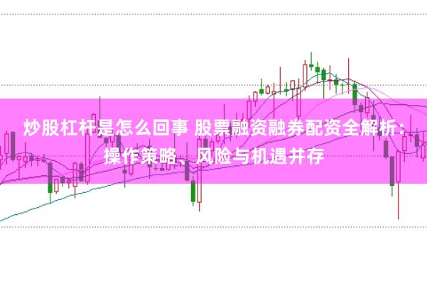 炒股杠杆是怎么回事 股票融资融券配资全解析:操作策略、风险与机遇并存