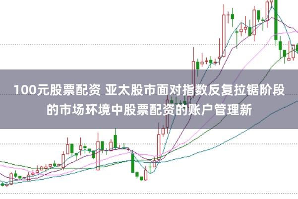 100元股票配资 亚太股市面对指数反复拉锯阶段的市场环境中股票配资的账户管理新