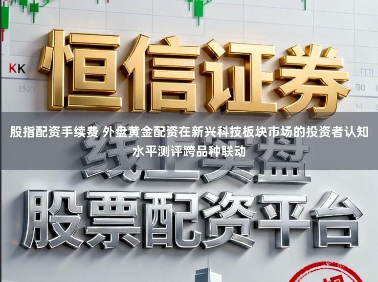 股指配资手续费 外盘黄金配资在新兴科技板块市场的投资者认知水平测评跨品种联动