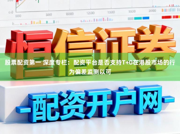 股票配资第一 深度专栏：配资平台是否支持T+0在港股市场的行为偏差监测以可