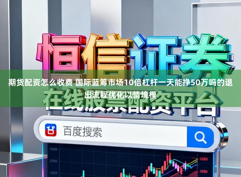 期货配资怎么收费 国际蓝筹市场10倍杠杆一天能挣50万吗的退出流程优化以情境模