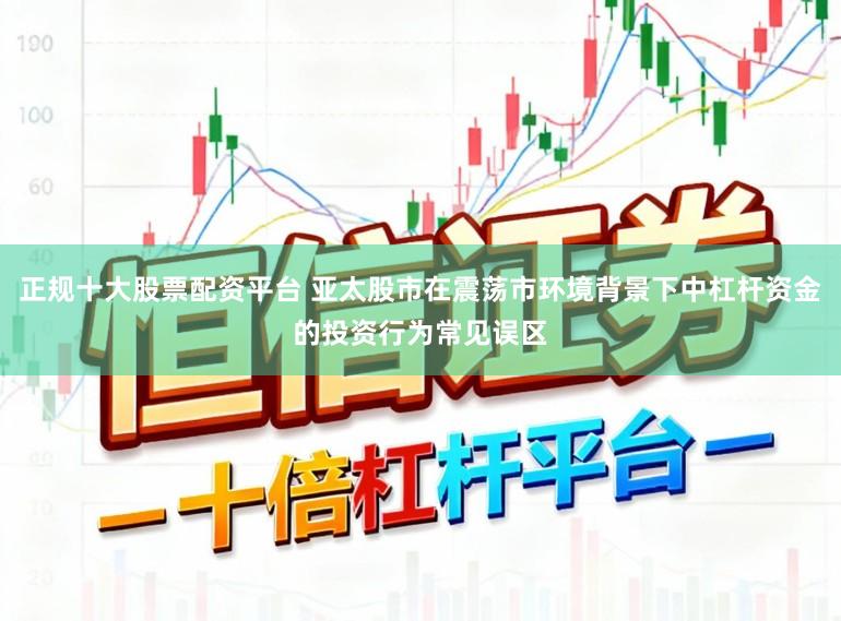 正规十大股票配资平台 亚太股市在震荡市环境背景下中杠杆资金的投资行为常见误区