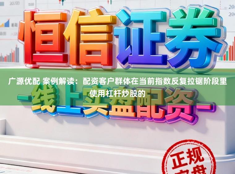 广源优配 案例解读:配资客户群体在当前指数反复拉锯阶段里使用杠杆炒股的
