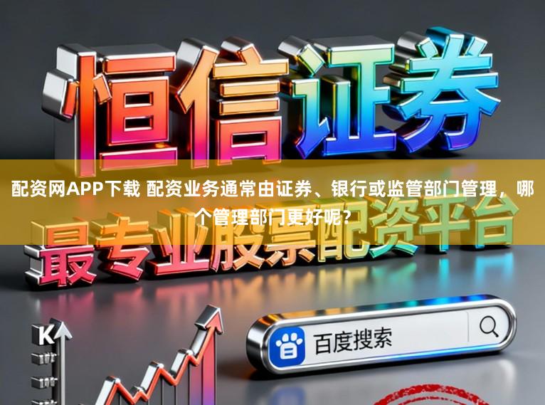 配资网APP下载 配资业务通常由证券、银行或监管部门管理，哪个管理部门更好呢？