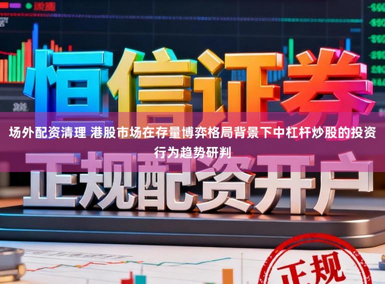 场外配资清理 港股市场在存量博弈格局背景下中杠杆炒股的投资行为趋势研判
