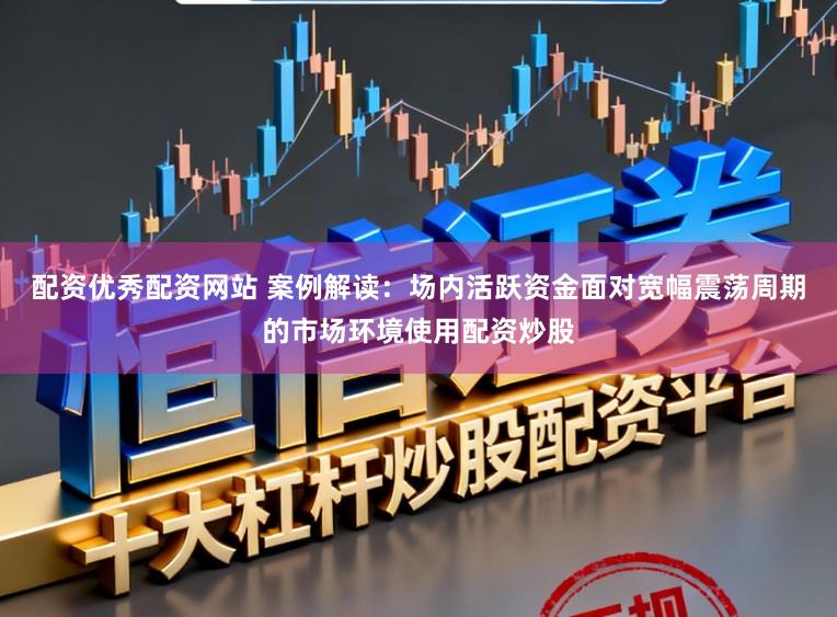 配资优秀配资网站 案例解读：场内活跃资金面对宽幅震荡周期的市场环境使用配资炒股