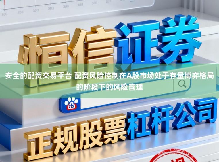 安全的配资交易平台 配资风险控制在A股市场处于存量博弈格局的阶段下的风险管理