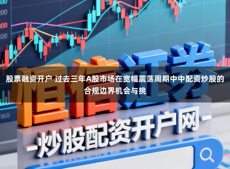 股票融资开户 过去三年A股市场在宽幅震荡周期中中配资炒股的合规边界机会与挑
